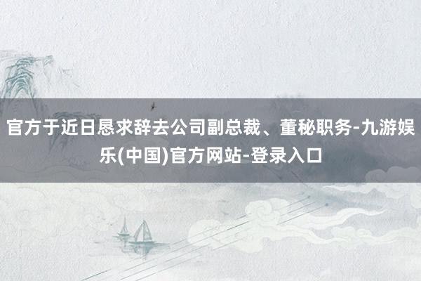 官方于近日恳求辞去公司副总裁、董秘职务-九游娱乐(中国)官方网站-登录入口