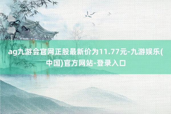 ag九游会官网正股最新价为11.77元-九游娱乐(中国)官方网站-登录入口