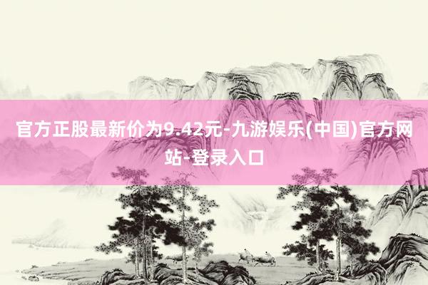 官方正股最新价为9.42元-九游娱乐(中国)官方网站-登录入口