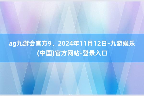 ag九游会官方　　9、2024年11月12日-九游娱乐(中国)官方网站-登录入口