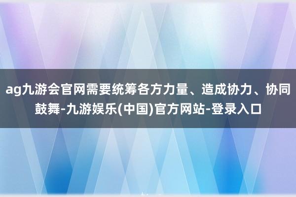 ag九游会官网需要统筹各方力量、造成协力、协同鼓舞-九游娱乐(中国)官方网站-登录入口