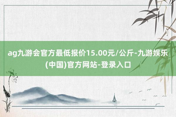 ag九游会官方最低报价15.00元/公斤-九游娱乐(中国)官方网站-登录入口