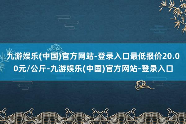 九游娱乐(中国)官方网站-登录入口最低报价20.00元/公斤-九游娱乐(中国)官方网站-登录入口