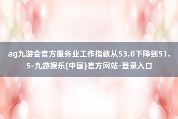 ag九游会官方服务业工作指数从53.0下降到51.5-九游娱乐(中国)官方网站-登录入口