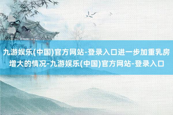 九游娱乐(中国)官方网站-登录入口进一步加重乳房增大的情况-九游娱乐(中国)官方网站-登录入口