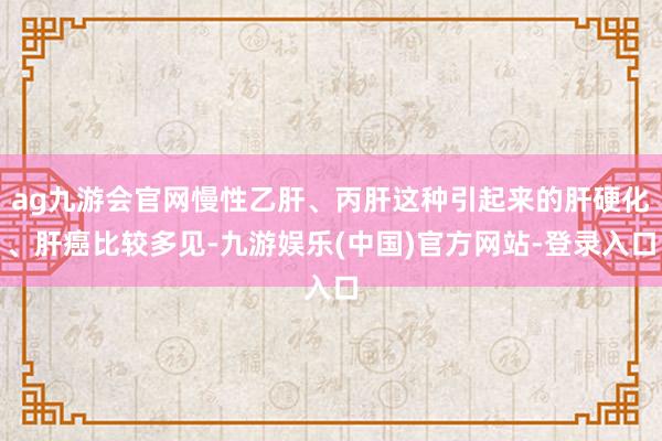 ag九游会官网慢性乙肝、丙肝这种引起来的肝硬化、肝癌比较多见-九游娱乐(中国)官方网站-登录入口