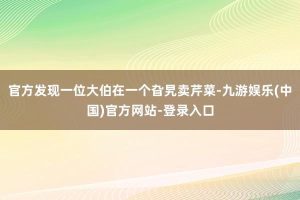 官方发现一位大伯在一个旮旯卖芹菜-九游娱乐(中国)官方网站-登录入口