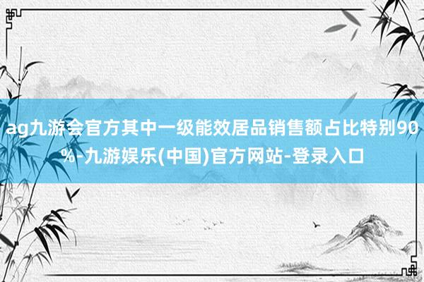 ag九游会官方其中一级能效居品销售额占比特别90%-九游娱乐(中国)官方网站-登录入口