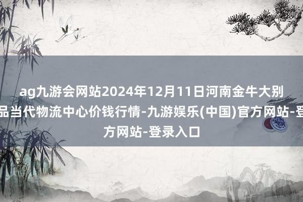 ag九游会网站2024年12月11日河南金牛大别山农居品当代物流中心价钱行情-九游娱乐(中国)官方网站-登录入口