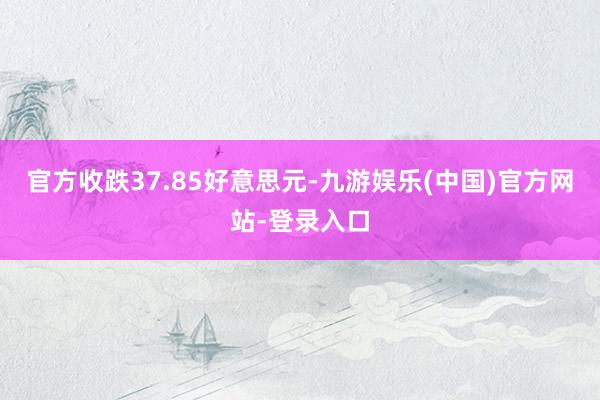 官方收跌37.85好意思元-九游娱乐(中国)官方网站-登录入口