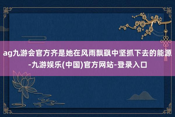 ag九游会官方齐是她在风雨飘飖中坚抓下去的能源-九游娱乐(中国)官方网站-登录入口