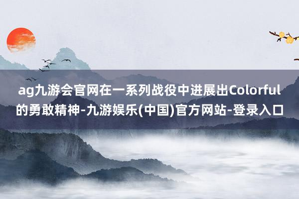 ag九游会官网在一系列战役中进展出Colorful的勇敢精神-九游娱乐(中国)官方网站-登录入口