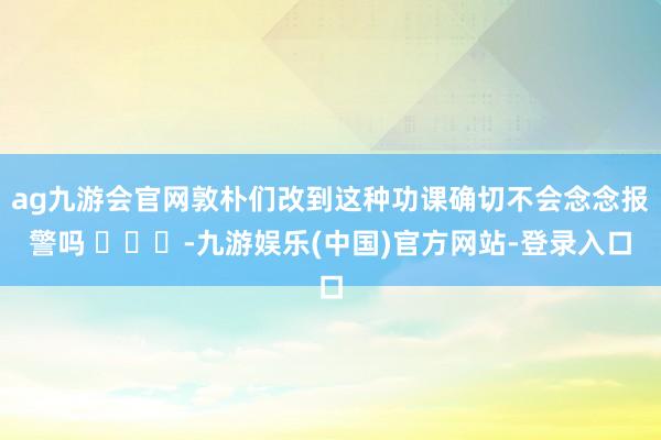 ag九游会官网敦朴们改到这种功课确切不会念念报警吗 ​​​-九游娱乐(中国)官方网站-登录入口