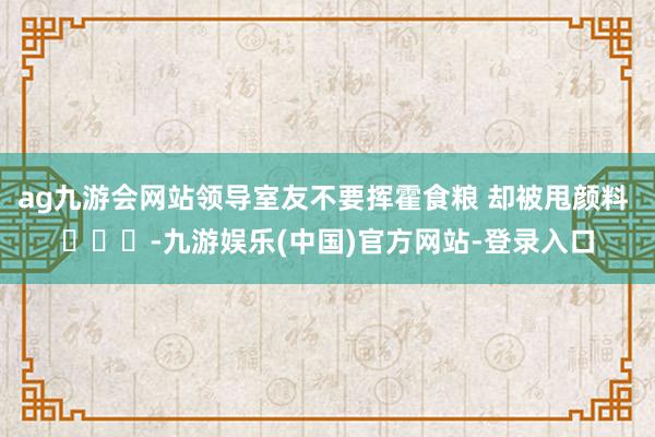 ag九游会网站领导室友不要挥霍食粮 却被甩颜料 ​​​-九游娱乐(中国)官方网站-登录入口