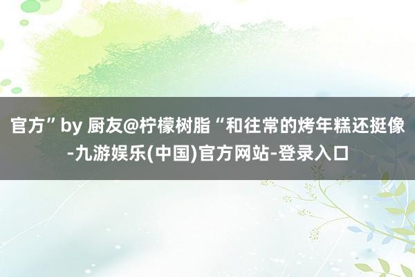 官方”by 厨友@柠檬树脂“和往常的烤年糕还挺像-九游娱乐(中国)官方网站-登录入口