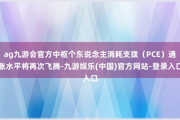 ag九游会官方中枢个东说念主消耗支拨（PCE）通胀水平将再次飞腾-九游娱乐(中国)官方网站-登录入口