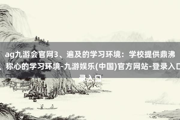 ag九游会官网3、遍及的学习环境：学校提供鼎沸、称心的学习环境-九游娱乐(中国)官方网站-登录入口