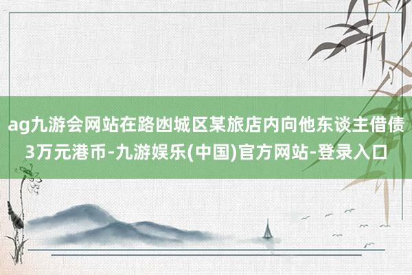 ag九游会网站在路凼城区某旅店内向他东谈主借债3万元港币-九游娱乐(中国)官方网站-登录入口