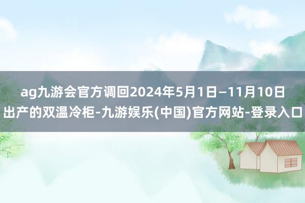 ag九游会官方调回2024年5月1日—11月10日出产的双温冷柜-九游娱乐(中国)官方网站-登录入口